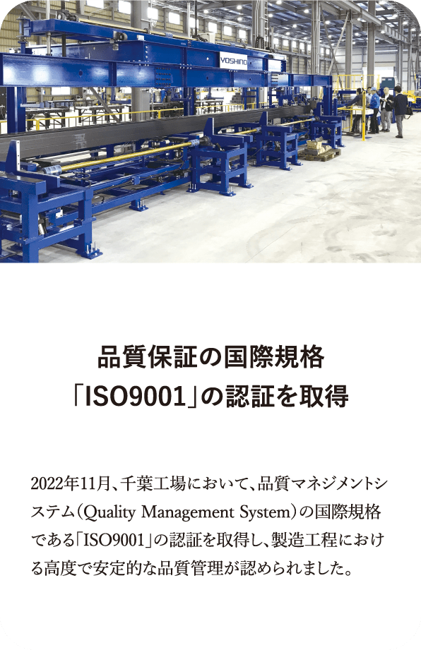 品質保証の国際規格「ISO9001」の認証を取得 2022年11月、千葉工場において、品質マネジメントシステム（Quality Management System）の国際規格である「ISO9001」の認証を取得し、製造工程における高度で安定的な品質管理が認められました。