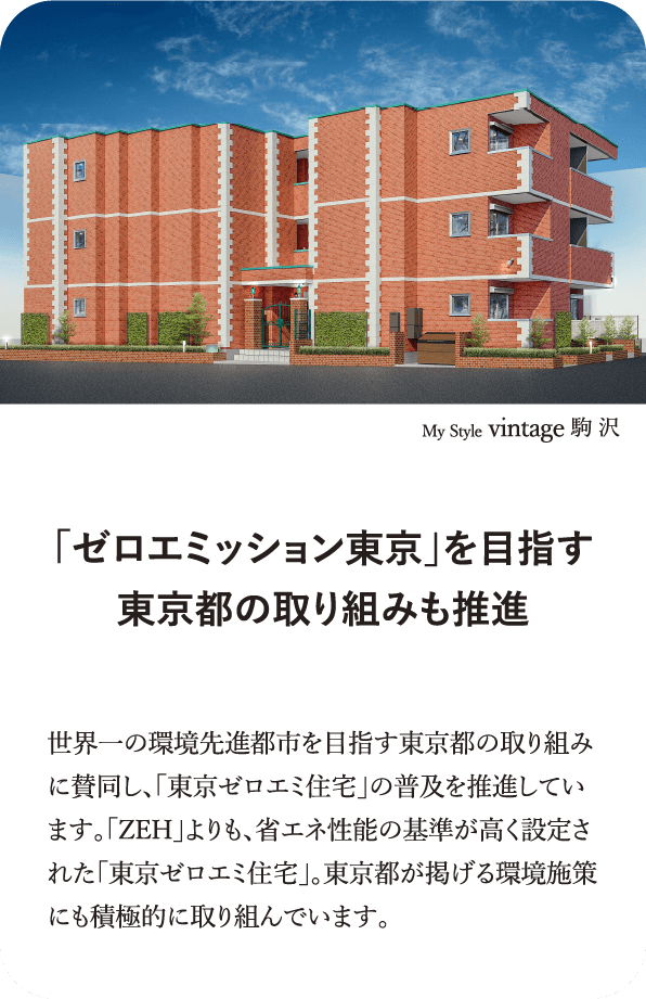 My Style vintage 駒 沢 「ゼロエミッション東京」を目指す東京都の取り組みも推進 世界一の環境先進都市を目指す東京都の取り組みに賛同し、「東京ゼロエミ住宅」の普及を推進しています。「ZEH」よりも、省エネ性能の基準が高く設定された「東京ゼロエミ住宅」。東京都が掲げる環境施策にも積極的に取り組んでいます。